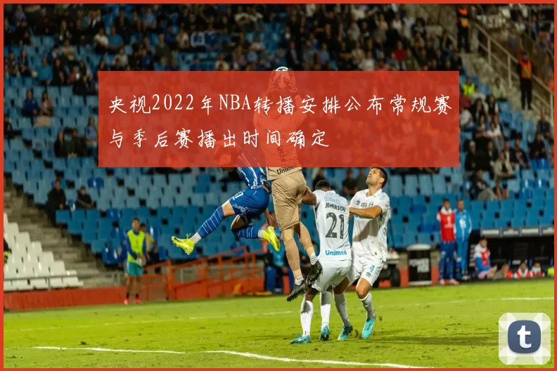 央视2022年NBA转播安排公布常规赛与季后赛播出时间确定