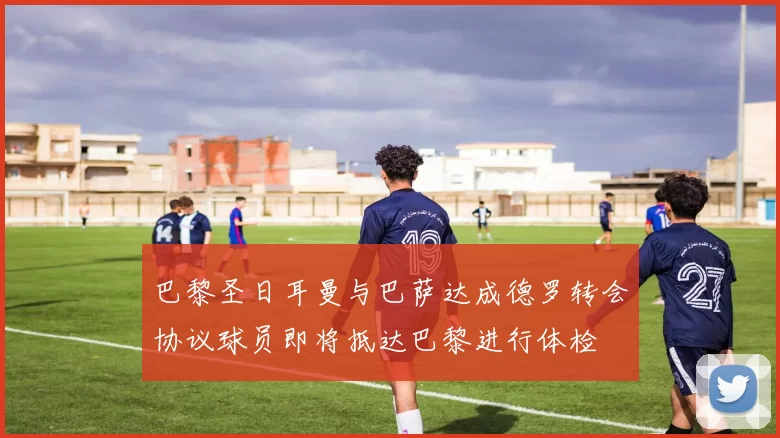 巴黎圣日耳曼与巴萨达成德罗转会协议球员即将抵达巴黎进行体检