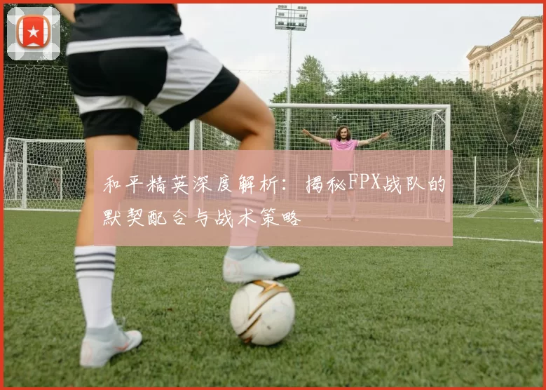 和平精英深度解析：揭秘FPX战队的默契配合与战术策略