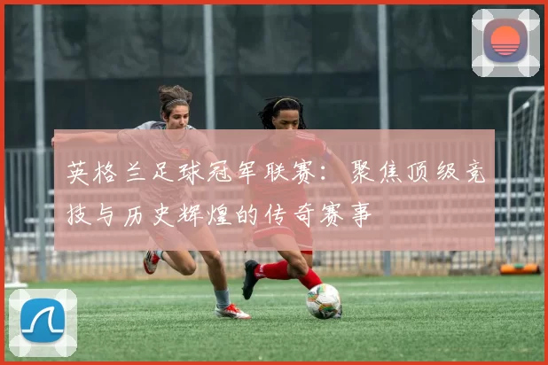 英格兰足球冠军联赛：聚焦顶级竞技与历史辉煌的传奇赛事
