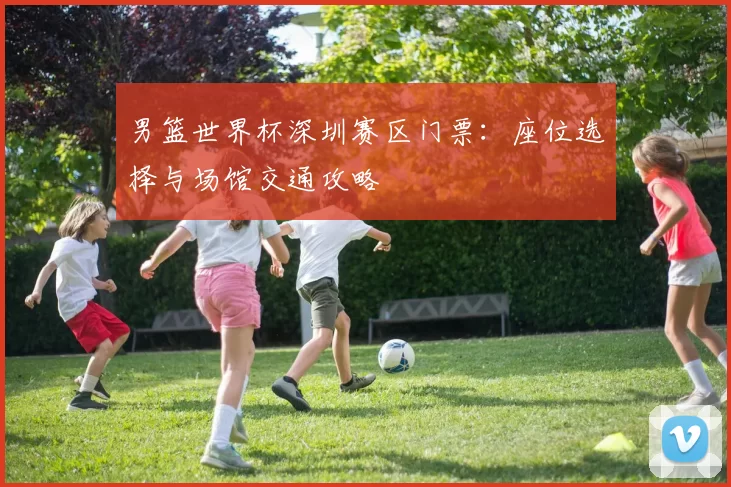 男篮世界杯深圳赛区门票：座位选择与场馆交通攻略