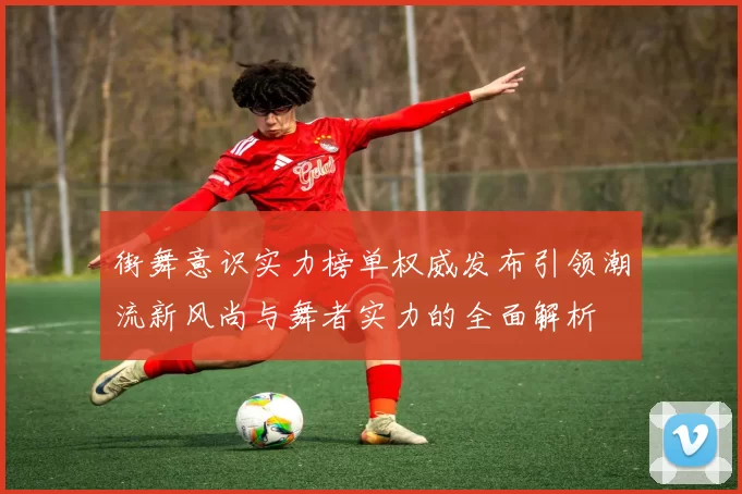 街舞意识实力榜单权威发布引领潮流新风尚与舞者实力的全面解析
