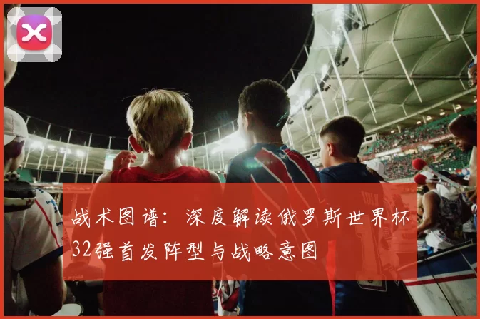 战术图谱：深度解读俄罗斯世界杯32强首发阵型与战略意图