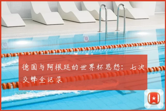 德国与阿根廷的世界杯恩怨：七次交锋全记录