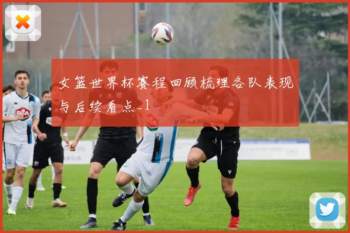 女篮世界杯赛程回顾梳理各队表现与后续看点_1