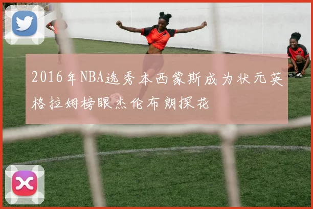2016年NBA选秀本西蒙斯成为状元英格拉姆榜眼杰伦布朗探花