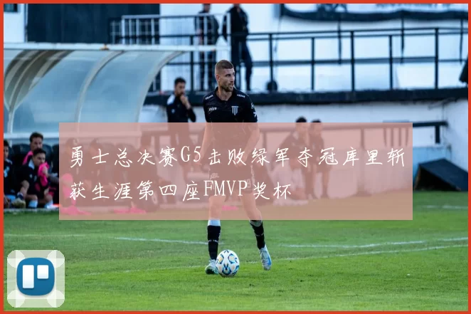 勇士总决赛G5击败绿军夺冠库里斩获生涯第四座FMVP奖杯