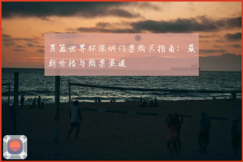 男篮世界杯深圳门票购买指南：最新价格与购票渠道