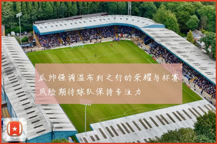 瓜帅强调温布利之行的荣耀与杯赛风险期待球队保持专注力