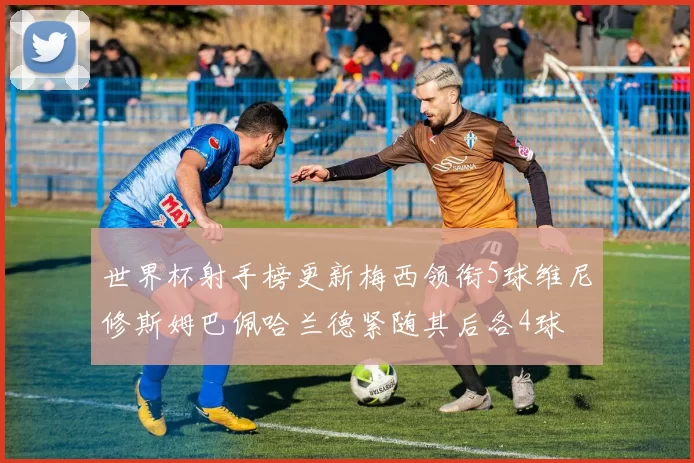 世界杯射手榜更新梅西领衔5球维尼修斯姆巴佩哈兰德紧随其后各4球