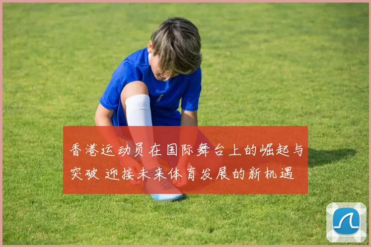 香港运动员在国际舞台上的崛起与突破 迎接未来体育发展的新机遇