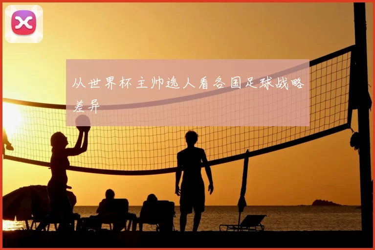 从世界杯主帅选人看各国足球战略差异