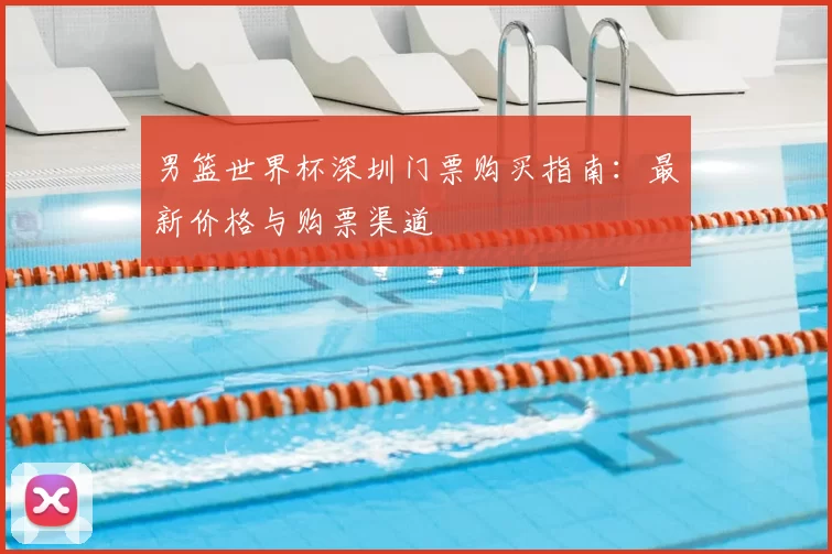 男篮世界杯深圳门票购买指南：最新价格与购票渠道