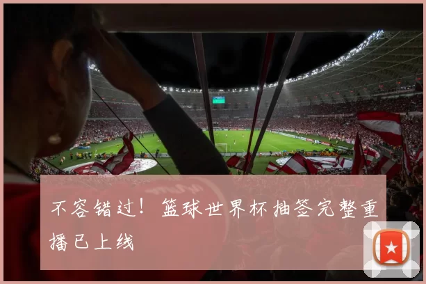 不容错过！篮球世界杯抽签完整重播已上线