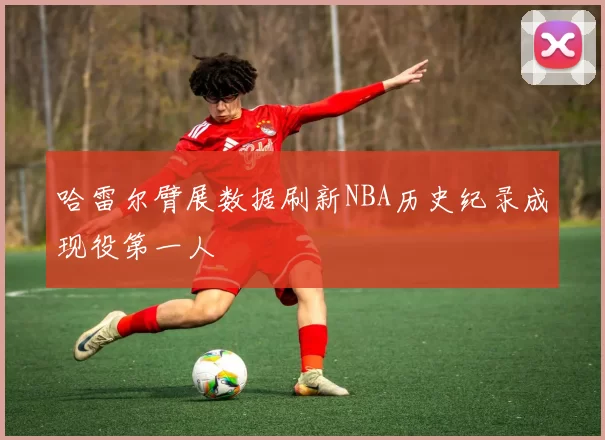 哈雷尔臂展数据刷新NBA历史纪录成现役第一人