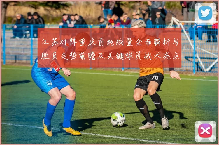 江苏对阵重庆首轮较量全面解析与胜负走势前瞻及关键球员战术亮点观察