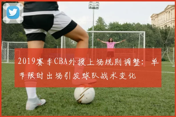 2019赛季CBA外援上场规则调整：单节限时出场引发球队战术变化