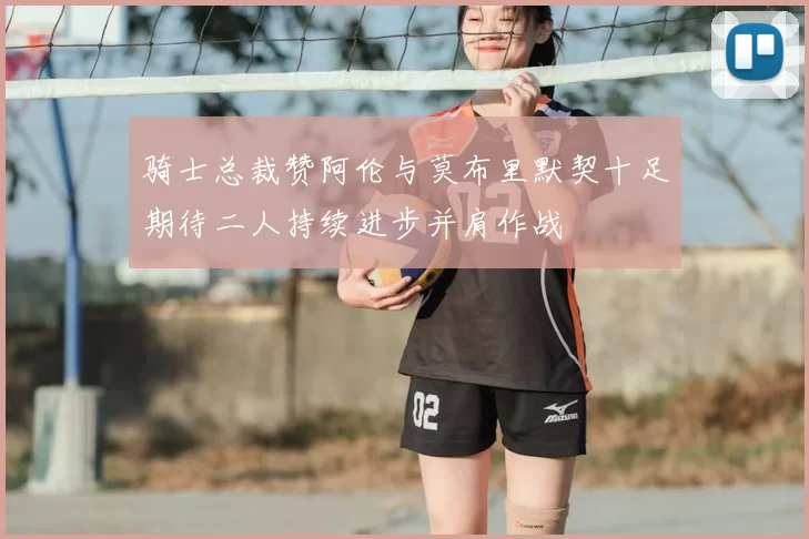 骑士总裁赞阿伦与莫布里默契十足期待二人持续进步并肩作战