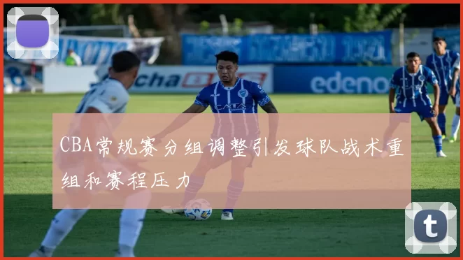CBA常规赛分组调整引发球队战术重组和赛程压力