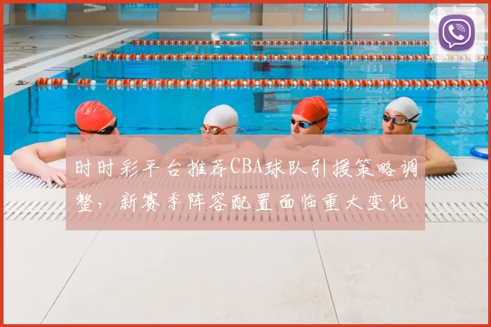 时时彩平台推荐CBA球队引援策略调整,新赛季阵容配置面临重大变化
