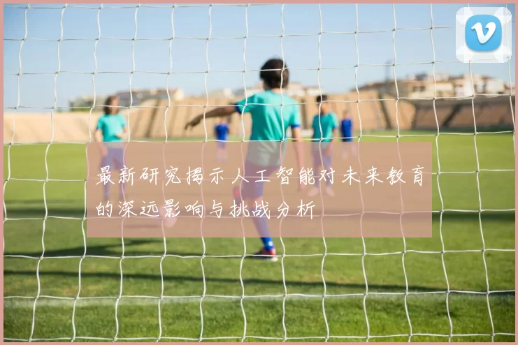 最新研究揭示人工智能对未来教育的深远影响与挑战分析
