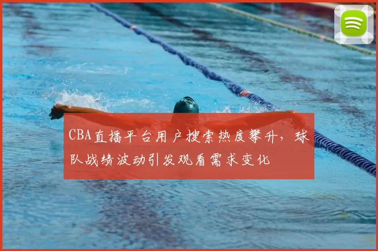 CBA直播平台用户搜索热度攀升，球队战绩波动引发观看需求变化