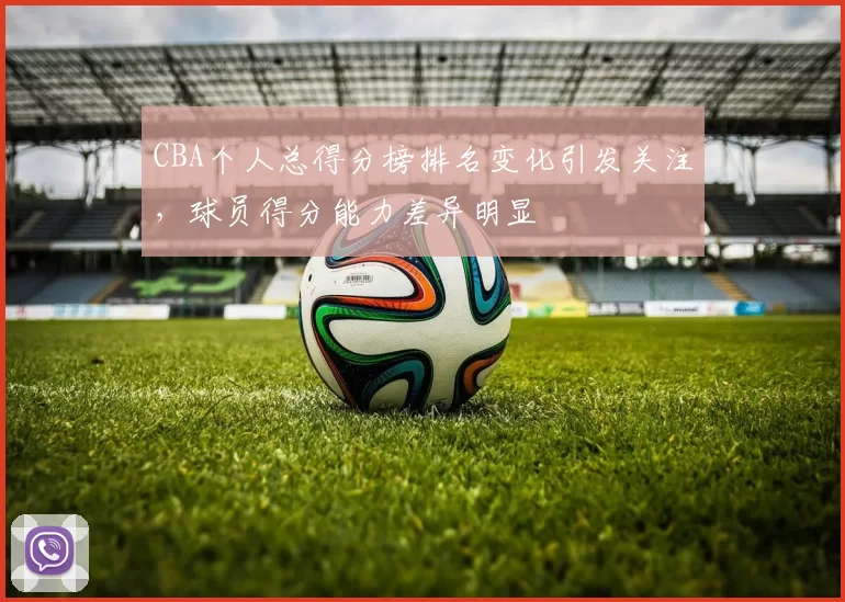 CBA个人总得分榜排名变化引发关注，球员得分能力差异明显