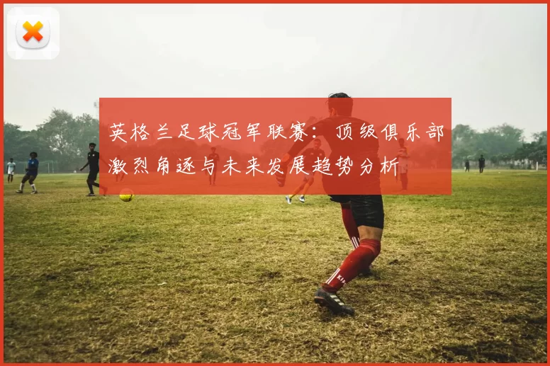 英格兰足球冠军联赛：顶级俱乐部激烈角逐与未来发展趋势分析