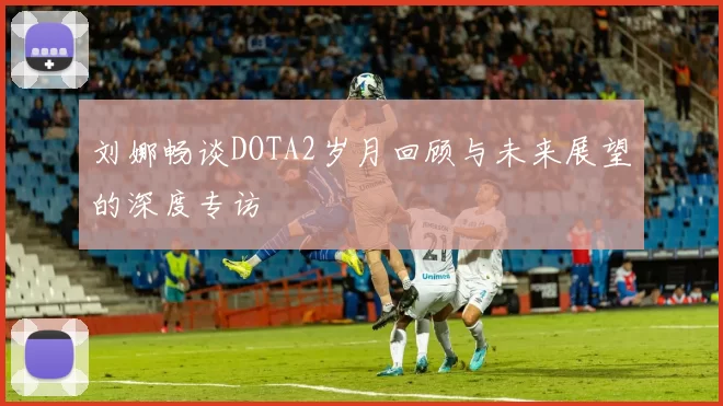 刘娜畅谈DOTA2岁月回顾与未来展望的深度专访