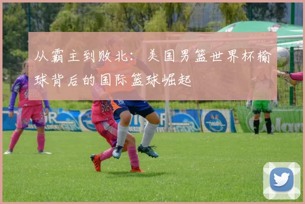 从霸主到败北：美国男篮世界杯输球背后的国际篮球崛起