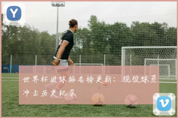 世界杯进球排名榜更新：现役球员冲击历史纪录