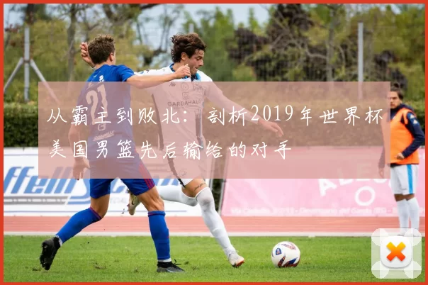 从霸主到败北：剖析2019年世界杯美国男篮先后输给的对手