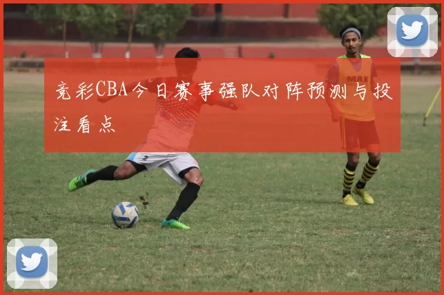 竞彩CBA今日赛事强队对阵预测与投注看点