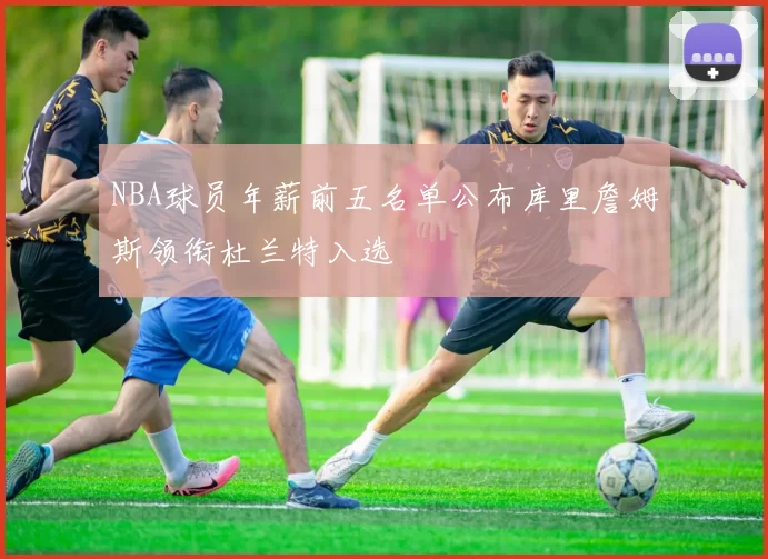 NBA球员年薪前五名单公布库里詹姆斯领衔杜兰特入选