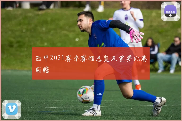 西甲2021赛季赛程总览及重要比赛前瞻