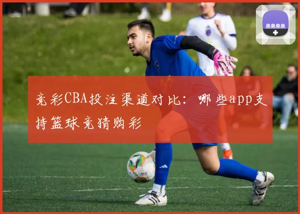 竞彩CBA投注渠道对比：哪些app支持篮球竞猜购彩