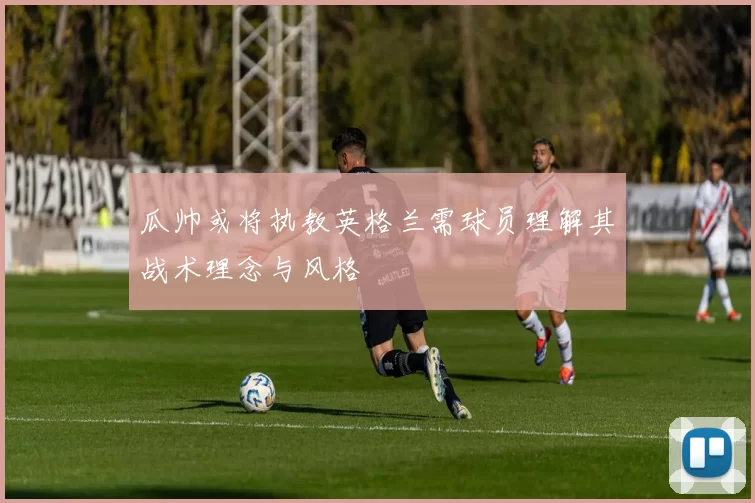 瓜帅或将执教英格兰需球员理解其战术理念与风格