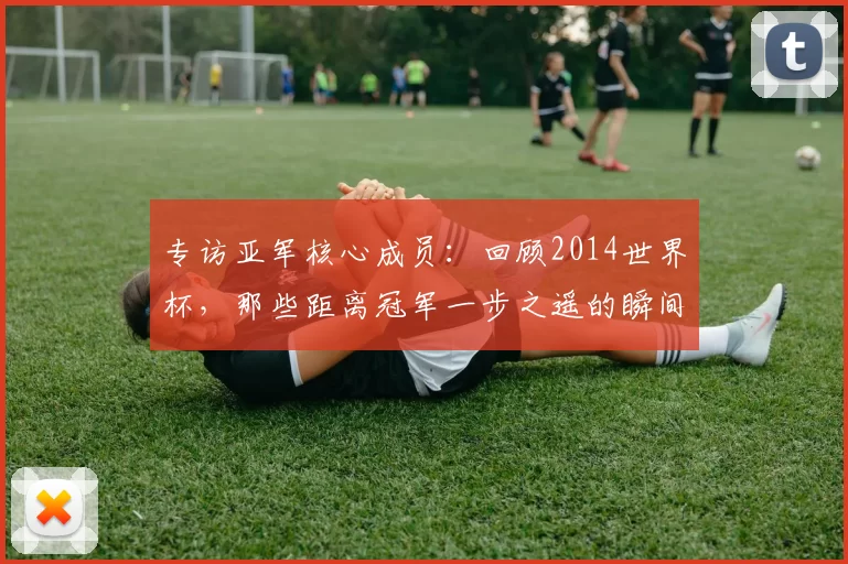 专访亚军核心成员:回顾2014世界杯,那些距离冠军一步之遥的瞬间