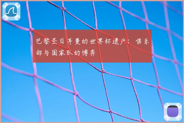 巴黎圣日耳曼的世界杯遗产：俱乐部与国家队的博弈