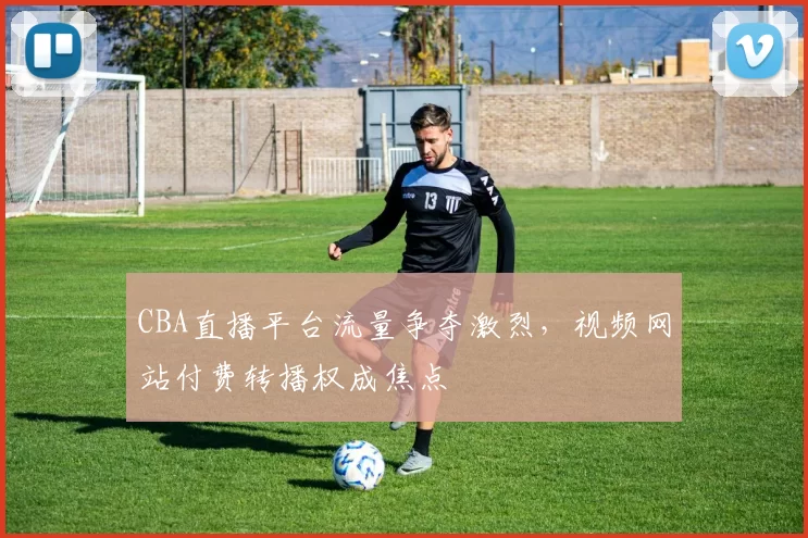 CBA直播平台流量争夺激烈，视频网站付费转播权成焦点