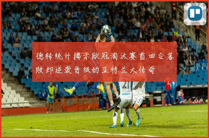 德转统计揭示欧冠淘汰赛首回合落败却逆袭晋级的亚特兰大传奇