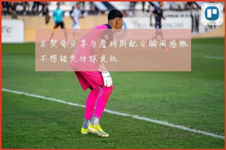 东契奇分享与詹姆斯配合瞬间感慨不想错失传球良机