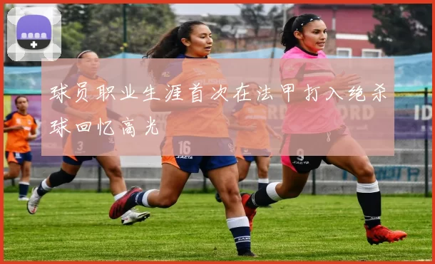 球员职业生涯首次在法甲打入绝杀球回忆高光