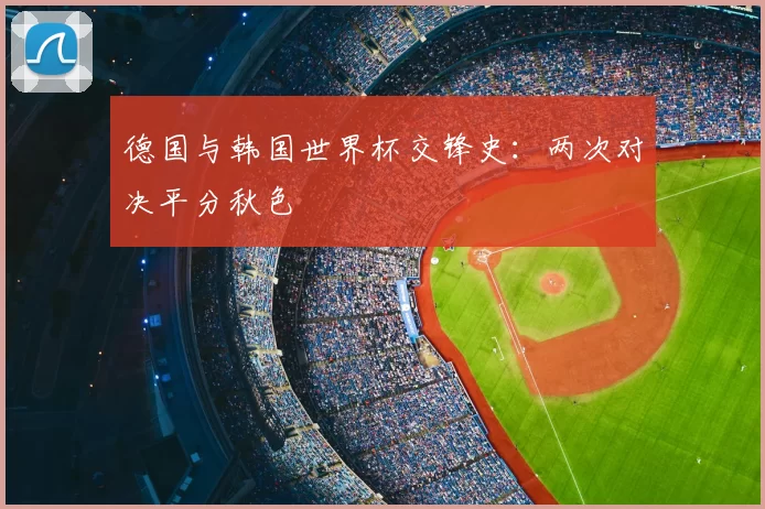 德国与韩国世界杯交锋史：两次对决平分秋色