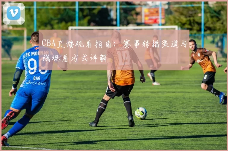 CBA直播观看指南：赛事转播渠道与线观看方式详解