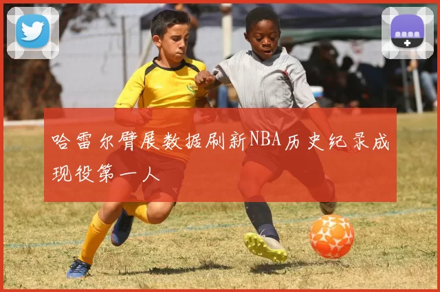 哈雷尔臂展数据刷新NBA历史纪录成现役第一人