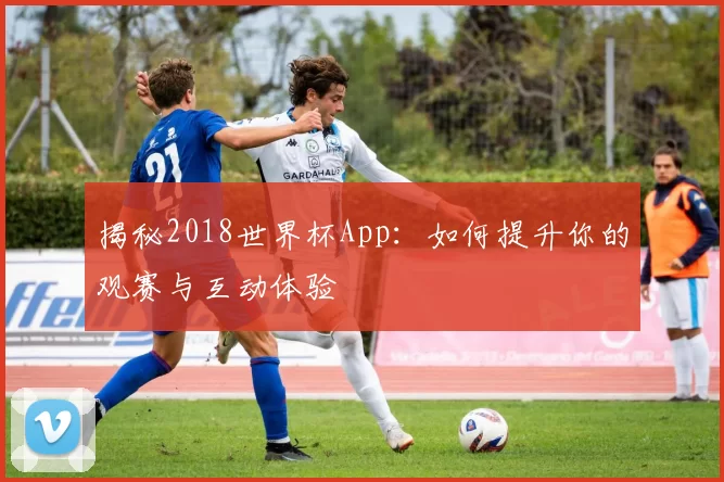 揭秘2018世界杯App：如何提升你的观赛与互动体验