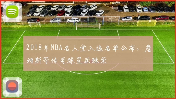 2018年NBA名人堂入选名单公布,詹姆斯等传奇球星获殊荣
