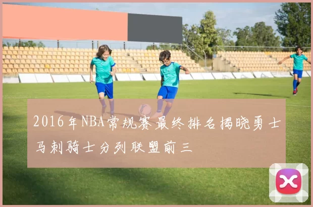 2016年NBA常规赛最终排名揭晓勇士马刺骑士分列联盟前三