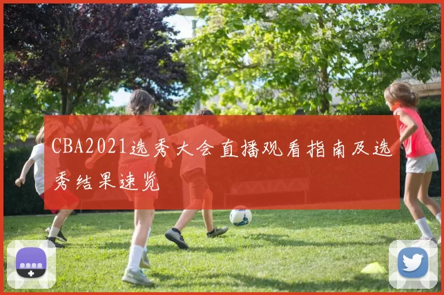 CBA2021选秀大会直播观看指南及选秀结果速览